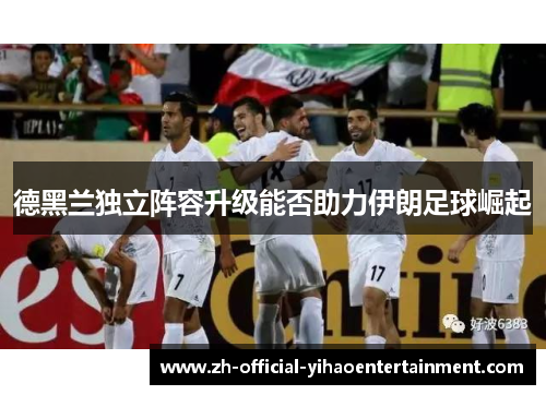 德黑兰独立阵容升级能否助力伊朗足球崛起
